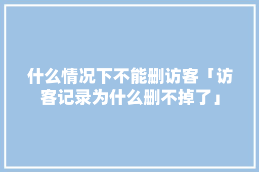 什么情况下不能删访客「访客记录为什么删不掉了」 什么情况下不能删访客「访客记录为什么删不掉了」 必应SEO