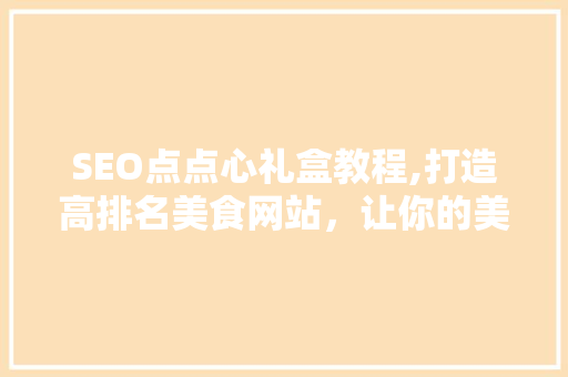 SEO点点心礼盒教程,打造高排名美食网站，让你的美食之旅不再迷茫 搜狗SEO