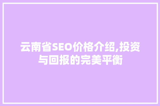 云南省SEO价格介绍,投资与回报的完美平衡 必应SEO