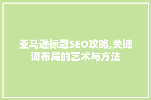 亚马逊标题SEO攻略,关键词布局的艺术与方法 百度SEO