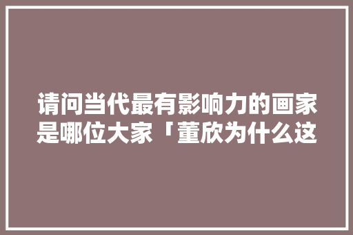 请问当代最有影响力的画家是哪位大家「董欣为什么这么火爆」 请问当代最有影响力的画家是哪位大家「董欣为什么这么火爆」 GoogleSEO
