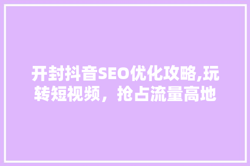 开封抖音SEO优化攻略,玩转短视频，抢占流量高地