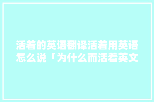 活着的英语翻译活着用英语怎么说「为什么而活着英文翻译」 活着的英语翻译活着用英语怎么说「为什么而活着英文翻译」 GoogleSEO