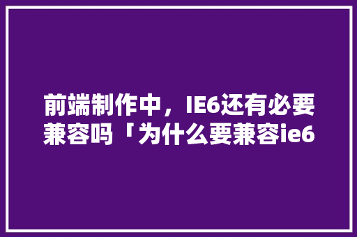 前端制作中，IE6还有必要兼容吗「为什么要兼容ie60」 前端制作中，IE6还有必要兼容吗「为什么要兼容ie60」 神马SEO