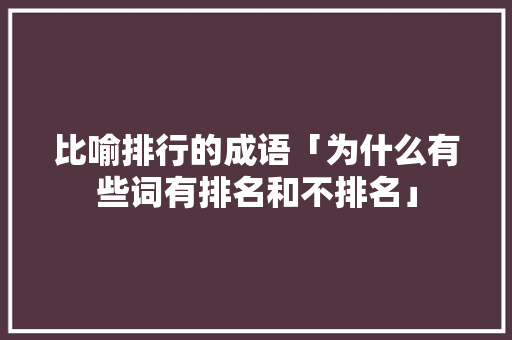 比喻排行的成语「为什么有些词有排名和不排名」 比喻排行的成语「为什么有些词有排名和不排名」 搜狗SEO