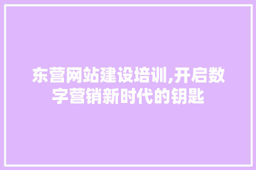 东营网站建设培训,开启数字营销新时代的钥匙