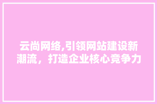 云尚网络,引领网站建设新潮流，打造企业核心竞争力 神马SEO