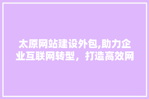 太原网站建设外包,助力企业互联网转型，打造高效网络营销平台 百度SEO