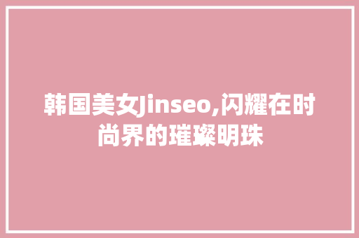 韩国美女Jinseo,闪耀在时尚界的璀璨明珠 GoogleSEO