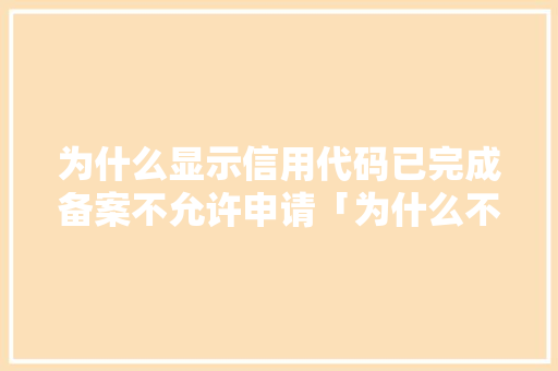为什么显示信用代码已完成备案不允许申请「为什么不能申报备案信息」 为什么显示信用代码已完成备案不允许申请「为什么不能申报备案信息」 搜狗SEO
