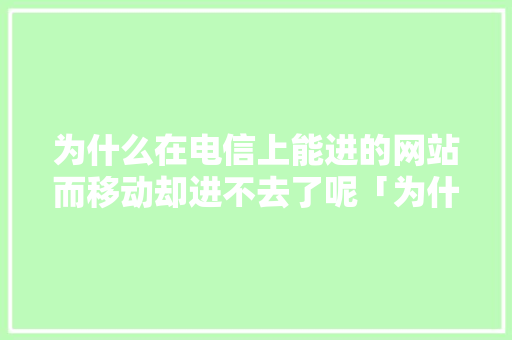 为什么在电信上能进的网站而移动却进不去了呢「为什么移动的网站打不开,联通电信可以」 为什么在电信上能进的网站而移动却进不去了呢「为什么移动的网站打不开,联通电信可以」 百度SEO