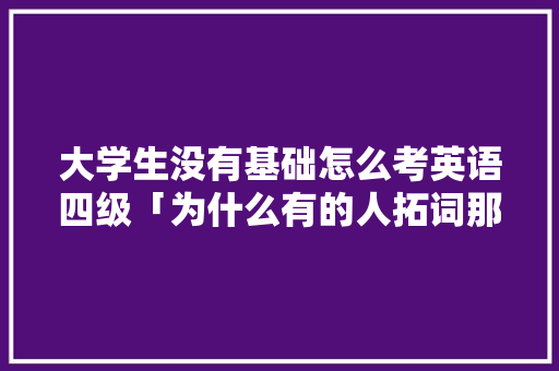 大学生没有基础怎么考英语四级「为什么有的人拓词那么快呢」 大学生没有基础怎么考英语四级「为什么有的人拓词那么快呢」 必应SEO