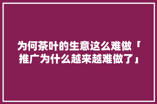 为何茶叶的生意这么难做「推广为什么越来越难做了」 为何茶叶的生意这么难做「推广为什么越来越难做了」 GoogleSEO