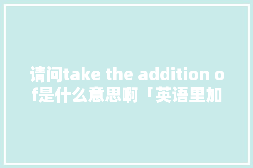 请问take the addition of是什么意思啊「英语里加法为什么用is」 请问take the addition of是什么意思啊「英语里加法为什么用is」 百度SEO