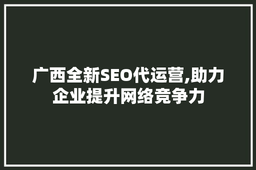 广西全新SEO代运营,助力企业提升网络竞争力 必应SEO