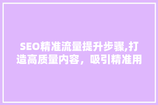 SEO精准流量提升步骤,打造高质量内容，吸引精准用户 百度SEO