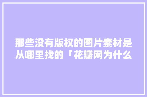 那些没有版权的图片素材是从哪里找的「花瓣网为什么不能用了」 那些没有版权的图片素材是从哪里找的「花瓣网为什么不能用了」 搜狗SEO
