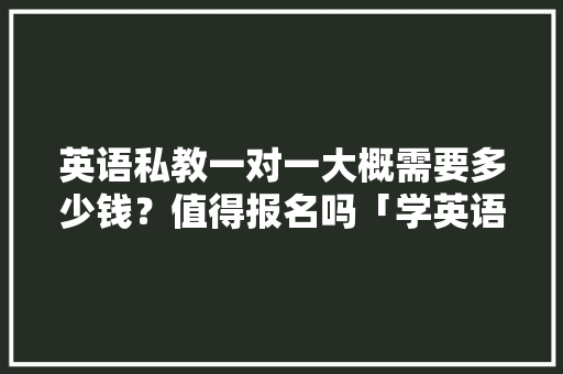 英语私教一对一大概需要多少钱？值得报名吗「学英语为什么选私教呢」 英语私教一对一大概需要多少钱？值得报名吗「学英语为什么选私教呢」 神马SEO
