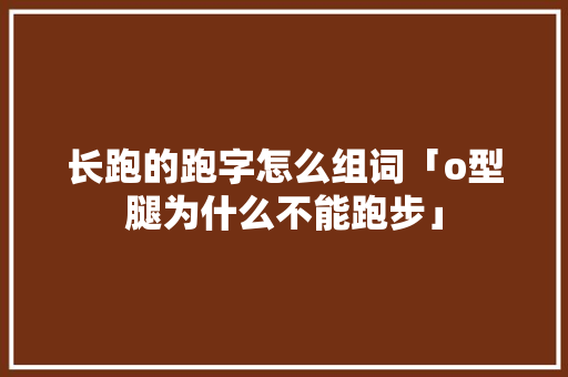 长跑的跑字怎么组词「o型腿为什么不能跑步」 长跑的跑字怎么组词「o型腿为什么不能跑步」 GoogleSEO