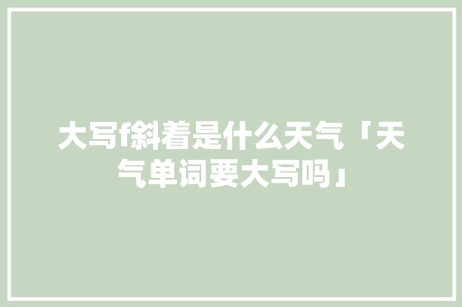 大写f斜着是什么天气「天气单词要大写吗」 大写f斜着是什么天气「天气单词要大写吗」 搜狗SEO