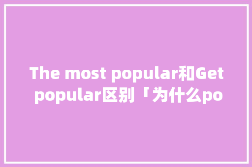 The most popular和Get popular区别「为什么popular前面要加most」 The most popular和Get popular区别「为什么popular前面要加most」 神马SEO
