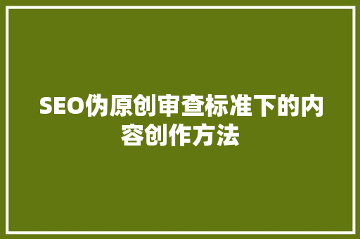 SEO伪原创审查标准下的内容创作方法 百度SEO