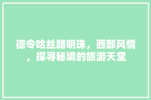 德令哈丝路明珠，西部风情，探寻秘境的旅游天堂