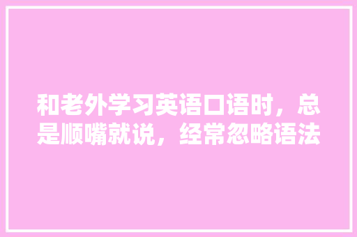 和老外学习英语口语时，总是顺嘴就说，经常忽略语法和时态，该怎么提高英语能力「老外为什么发明时态不一样」 和老外学习英语口语时，总是顺嘴就说，经常忽略语法和时态，该怎么提高英语能力「老外为什么发明时态不一样」 搜狗SEO