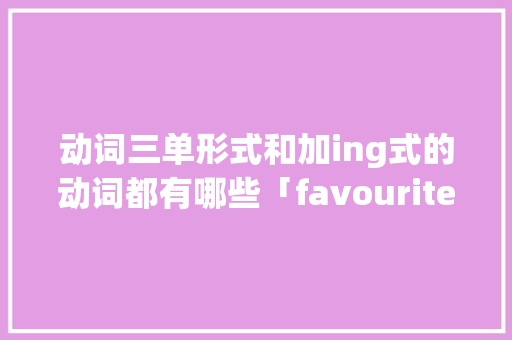 动词三单形式和加ing式的动词都有哪些「favourite前面为什么用her而不用she」 动词三单形式和加ing式的动词都有哪些「favourite前面为什么用her而不用she」 百度SEO