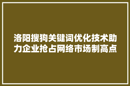 洛阳搜狗关键词优化技术助力企业抢占网络市场制高点