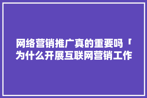 网络营销推广真的重要吗「为什么开展互联网营销工作」 网络营销推广真的重要吗「为什么开展互联网营销工作」 必应SEO