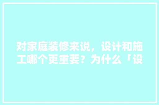 对家庭装修来说，设计和施工哪个更重要？为什么「设计为什么越来越重要了」 对家庭装修来说，设计和施工哪个更重要？为什么「设计为什么越来越重要了」 百度SEO