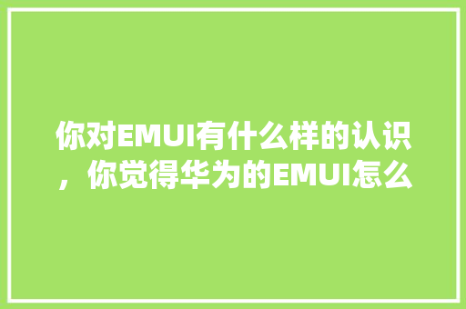 你对EMUI有什么样的认识，你觉得华为的EMUI怎么样，这个系统给你怎么的体验「为什么要重视用户体验呢」 你对EMUI有什么样的认识，你觉得华为的EMUI怎么样，这个系统给你怎么的体验「为什么要重视用户体验呢」 神马SEO