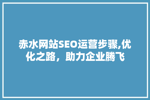 赤水网站SEO运营步骤,优化之路，助力企业腾飞 神马SEO