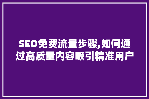 SEO免费流量步骤,如何通过高质量内容吸引精准用户 百度SEO