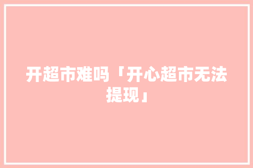 开超市难吗「开心超市无法提现」 开超市难吗「开心超市无法提现」 搜狗SEO