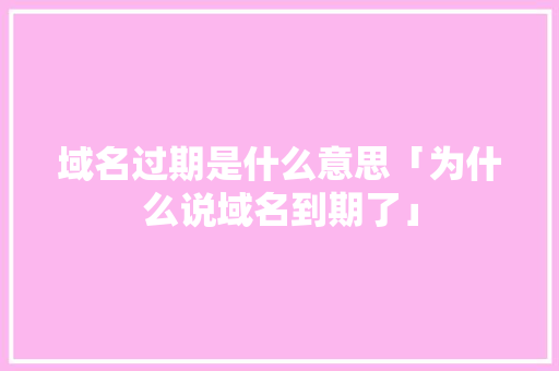 域名过期是什么意思「为什么说域名到期了」