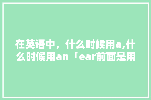 在英语中，什么时候用a,什么时候用an「ear前面是用a还是用an」 在英语中，什么时候用a,什么时候用an「ear前面是用a还是用an」 百度SEO