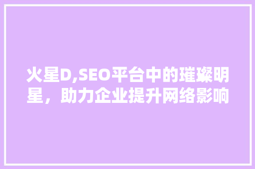 火星D,SEO平台中的璀璨明星，助力企业提升网络影响力 神马SEO