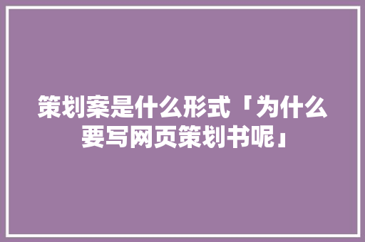 策划案是什么形式「为什么要写网页策划书呢」
