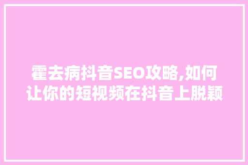 霍去病抖音SEO攻略,如何让你的短视频在抖音上脱颖而出 GoogleSEO