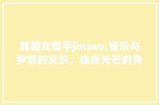 韩国女歌手jinseo,音乐与梦想的交织，绽放光芒的青春旋律 神马SEO