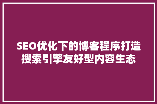 SEO优化下的博客程序打造搜索引擎友好型内容生态 GoogleSEO