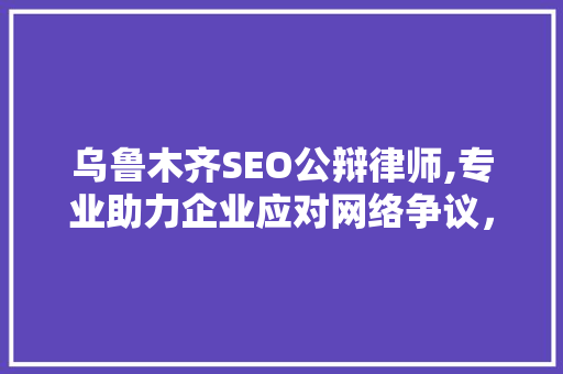 乌鲁木齐SEO公辩律师,专业助力企业应对网络争议，维护合法权益 必应SEO