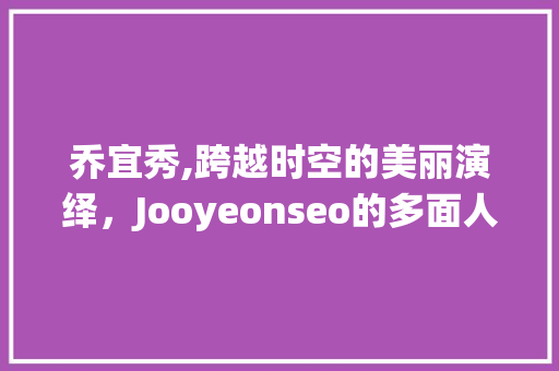 乔宜秀,跨越时空的美丽演绎，Jooyeonseo的多面人生 百度SEO