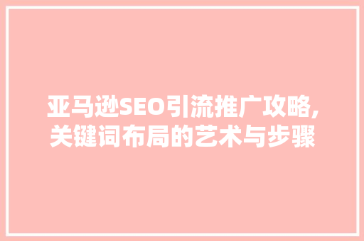 亚马逊SEO引流推广攻略,关键词布局的艺术与步骤 搜狗SEO