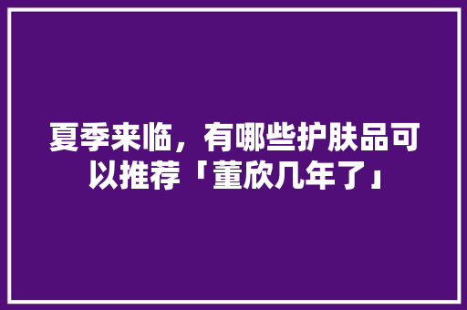 夏季来临，有哪些护肤品可以推荐「董欣几年了」 夏季来临，有哪些护肤品可以推荐「董欣几年了」 GoogleSEO