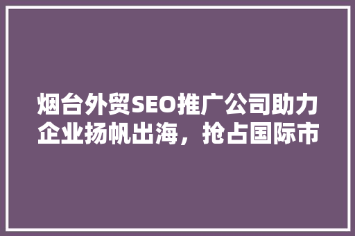 烟台外贸SEO推广公司助力企业扬帆出海，抢占国际市场制高点 必应SEO