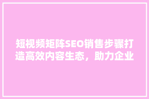 短视频矩阵SEO销售步骤打造高效内容生态，助力企业腾飞 神马SEO