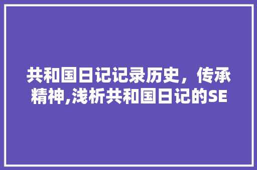 共和国日记记录历史，传承精神,浅析共和国日记的SEO优化步骤 百度SEO